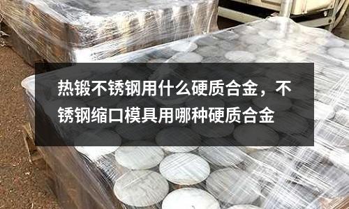 熱鍛不銹鋼用什么硬質合金，不銹鋼縮口模具用哪種硬質合金