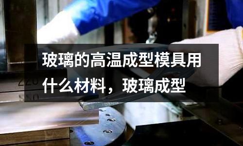 玻璃的高溫成型模具用什么材料，玻璃成型