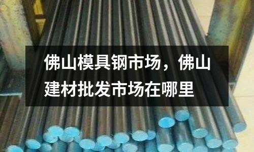 佛山模具鋼市場，佛山建材批發市場在哪里