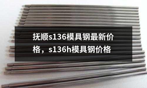 撫順s136模具鋼最新價格,s136h模具鋼價格