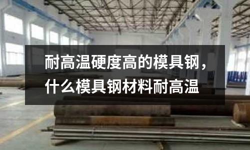 耐高溫硬度高的模具鋼,什么模具鋼材料耐高溫