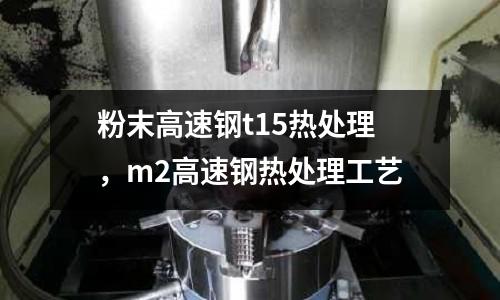 粉末高速鋼t15熱處理,m2高速鋼熱處理工藝