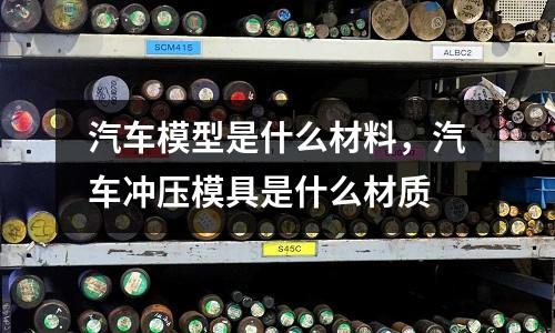 汽車模型是什么材料,汽車沖壓模具是什么材質
