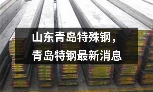 山東青島特殊鋼，青島特鋼最新消息