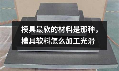 模具最軟的材料是那種，模具軟料怎么加工光滑