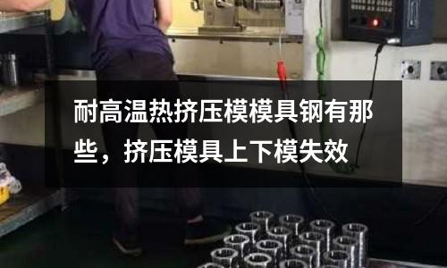 耐高溫熱擠壓模模具鋼有那些,擠壓模具上下模失效
