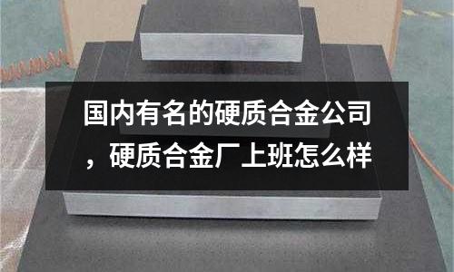 國內有名的硬質合金公司,硬質合金廠上班怎么樣