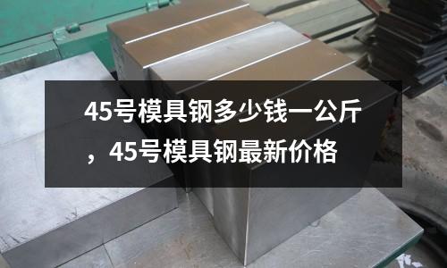 45號模具鋼多少錢一公斤，45號模具鋼最新價格