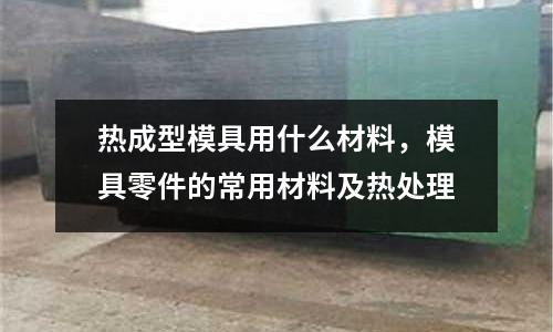 熱成型模具用什么材料，模具零件的常用材料及熱處理