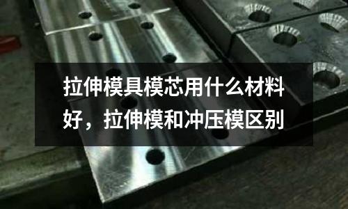 拉伸模具模芯用什么材料好,拉伸模和沖壓模區(qū)別