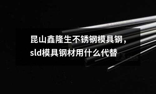 昆山鑫隆生不銹鋼模具鋼，sld模具鋼材用什么代替