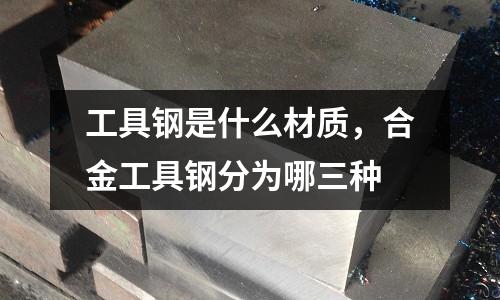 工具鋼是什么材質(zhì)，合金工具鋼分為哪三種