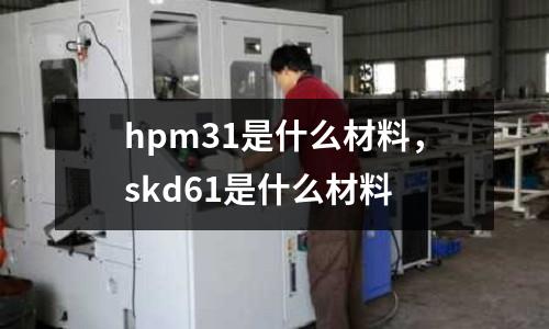 hpm31是什么材料，skd61是什么材料