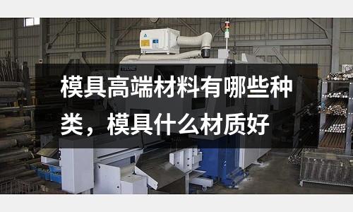 模具高端材料有哪些種類,模具什么材質(zhì)好