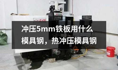 沖壓5mm鐵板用什么模具鋼,熱沖壓模具鋼