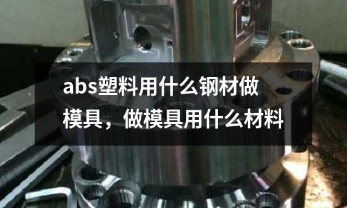 abs塑料用什么鋼材做模具,做模具用什么材料