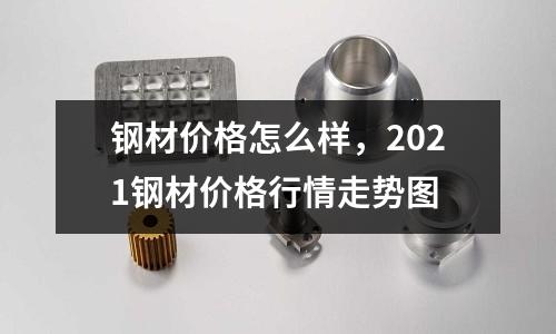 鋼材價格怎么樣,2021鋼材價格行情走勢圖
