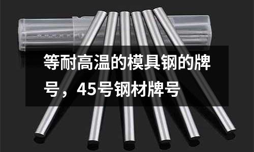 等耐高溫的模具鋼的牌號,45號鋼材牌號
