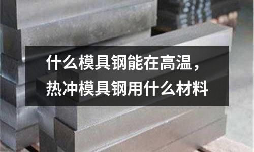 什么模具鋼能在高溫,熱沖模具鋼用什么材料