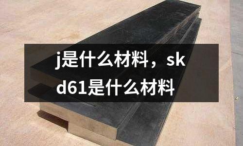 j是什么材料，skd61是什么材料