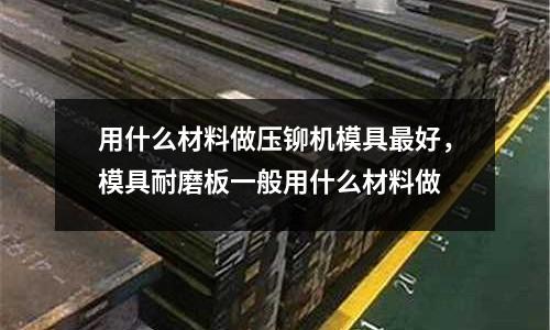 用什么材料做壓鉚機模具最好，模具耐磨板一般用什么材料做