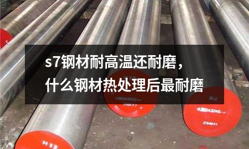 s7鋼材耐高溫還耐磨,什么鋼材熱處理后最耐磨