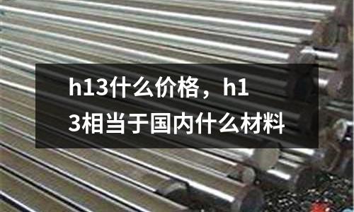 h13什么價(jià)格，h13相當(dāng)于國(guó)內(nèi)什么材料