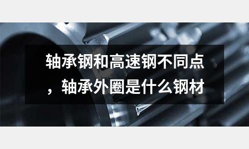 軸承鋼和高速鋼不同點，軸承外圈是什么鋼材