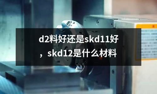 d2料好還是skd11好，skd12是什么材料