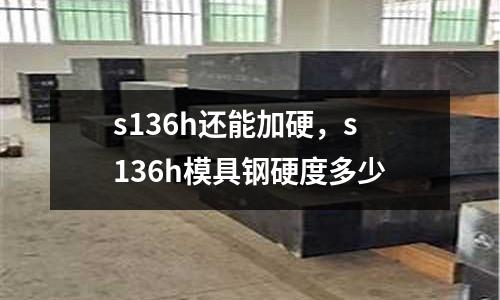 s136h還能加硬，s136h模具鋼硬度多少