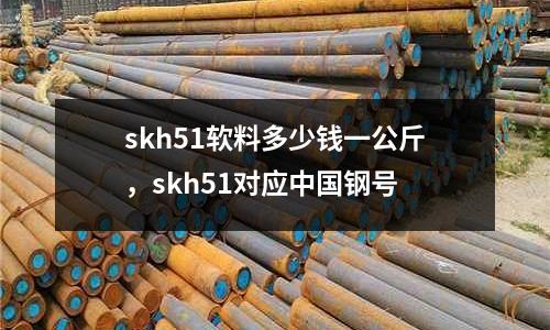 skh51軟料多少錢一公斤，skh51對(duì)應(yīng)中國(guó)鋼號(hào)