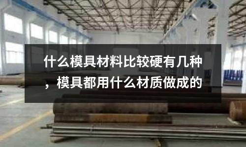 什么模具材料比較硬有幾種,模具都用什么材質做成的