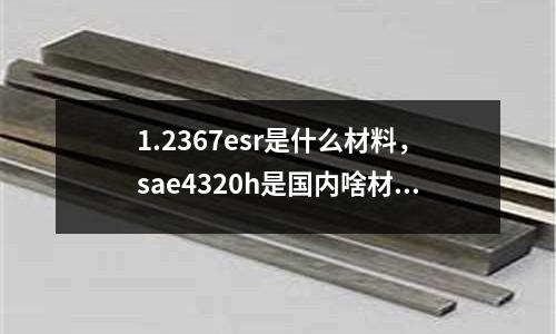 1.2367esr是什么材料,sae4320h是國內啥材料