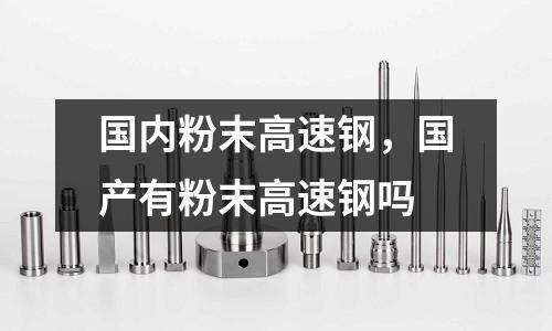 國內粉末高速鋼,國產有粉末高速鋼嗎