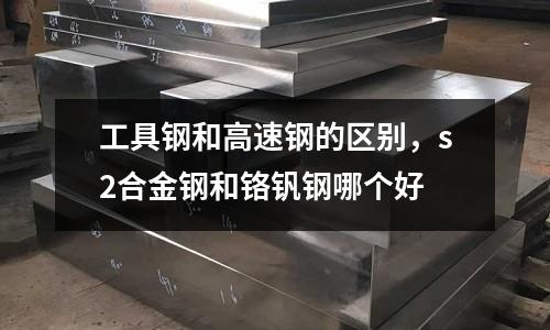 工具鋼和高速鋼的區(qū)別,s2合金鋼和鉻釩鋼哪個好