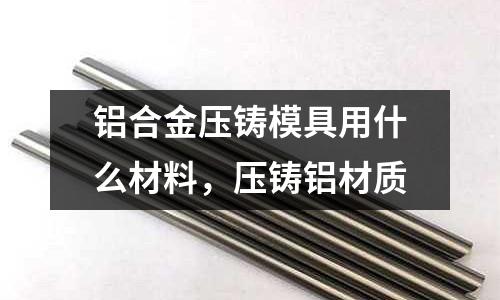 鋁合金壓鑄模具用什么材料，壓鑄鋁材質