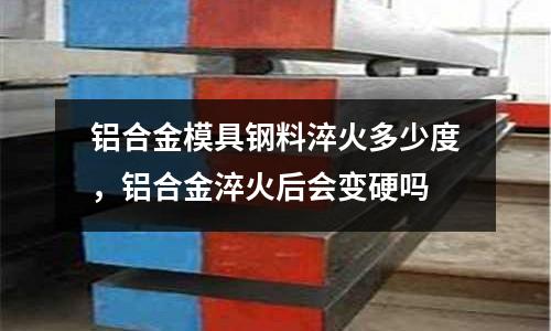 鋁合金模具鋼料淬火多少度，鋁合金淬火后會變硬嗎