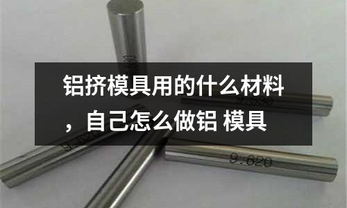 鋁擠模具用的什么材料,自己怎么做鋁 模具