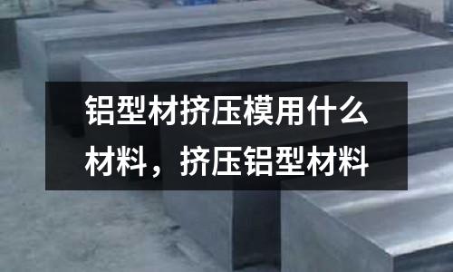 鋁型材擠壓模用什么材料，擠壓鋁型材料