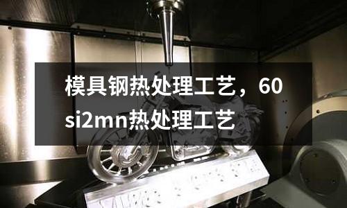模具鋼熱處理工藝,60si2mn熱處理工藝