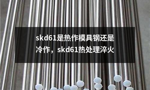skd61是熱作模具鋼還是冷作,skd61熱處理淬火