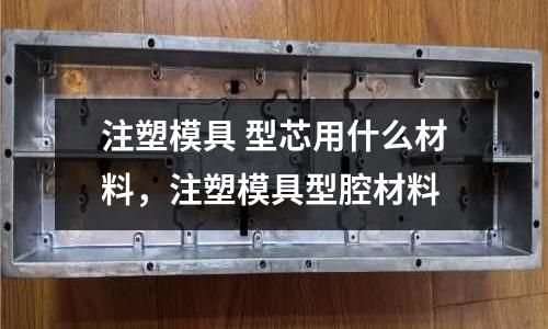 注塑模具 型芯用什么材料,注塑模具型腔材料