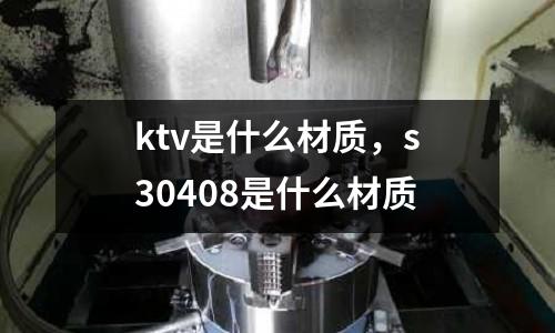 ktv是什么材質，s30408是什么材質