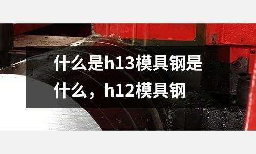 什么是h13模具鋼是什么，h12模具鋼