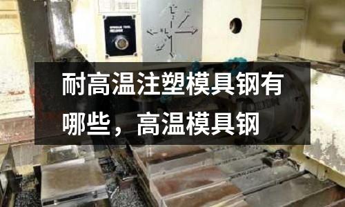 耐高溫注塑模具鋼有哪些，高溫模具鋼