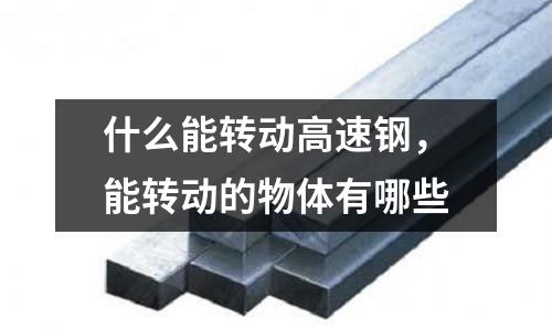 什么能轉動高速鋼,能轉動的物體有哪些