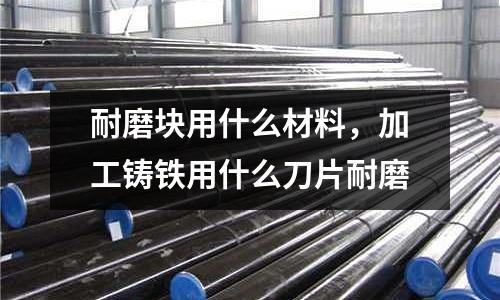 耐磨塊用什么材料，加工鑄鐵用什么刀片耐磨