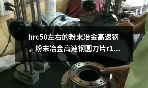 hrc50左右的粉末冶金高速鋼，粉末冶金高速鋼圓刀片r10