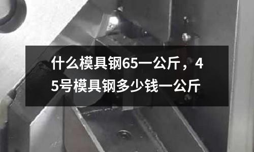 什么模具鋼65一公斤,45號模具鋼多少錢一公斤