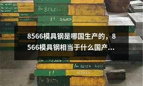 8566模具鋼是哪國生產的,8566模具鋼相當于什么國產什么材料
